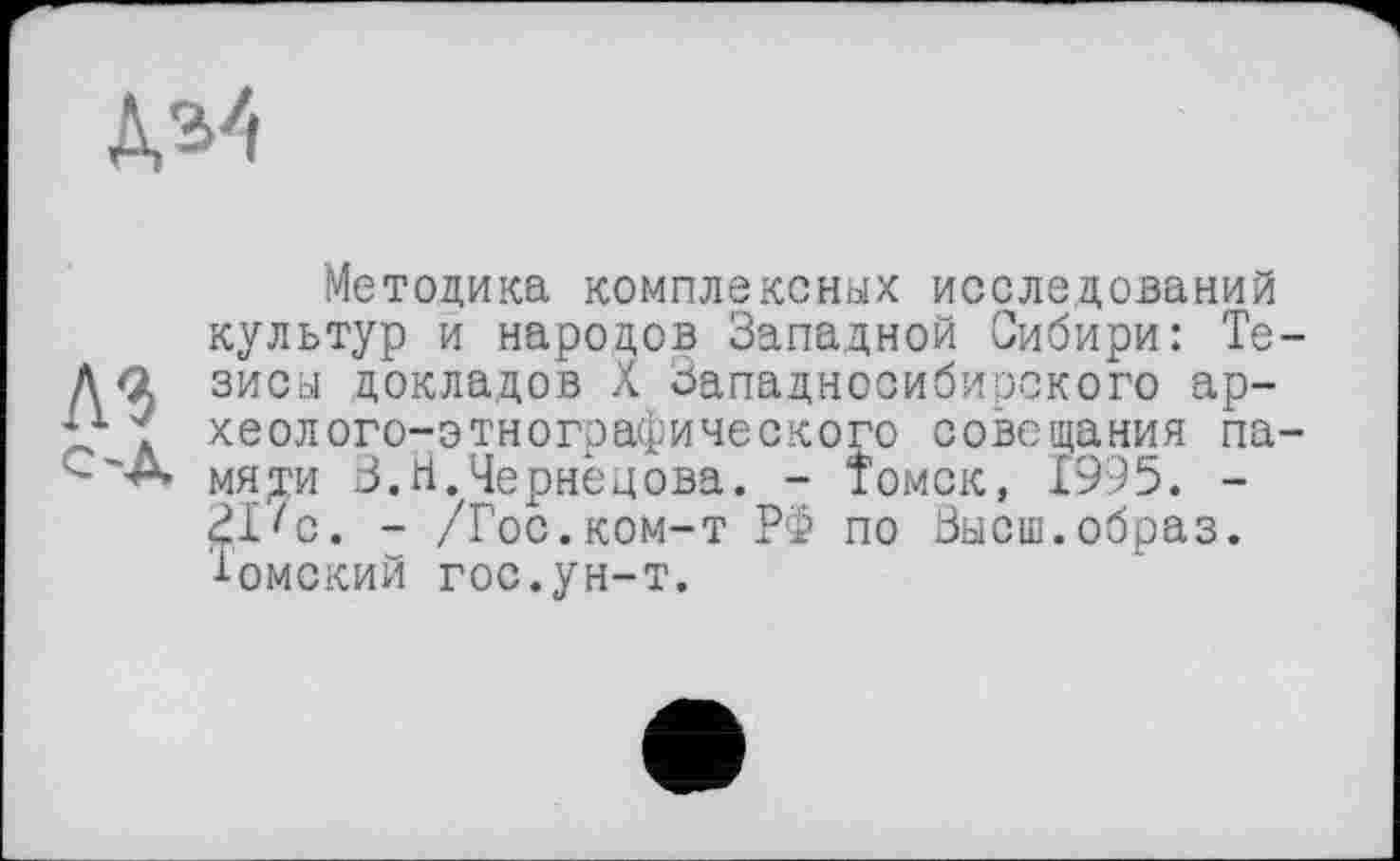 ﻿Методика комплексных исследований культур и народов Западной Сибири: Те зисы докладов л Западносибирского археолого-этнографического совещания па мяти В.Н.Чернецова. - Томск, £995. -ЗПс. - /Гос.ком-т РФ по Высш.образ, ’^-омский гос.ун-т.